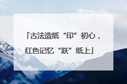古法造纸“印”初心，红色记忆“跃”纸上