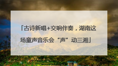 古诗新唱+交响伴奏，湖南这场童声音乐会“声”动三湘