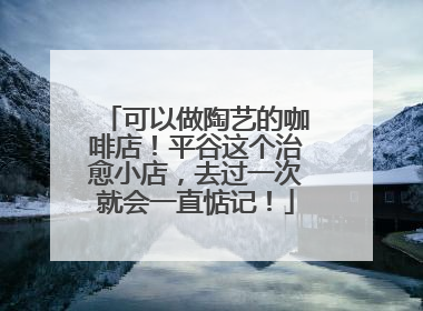 可以做陶艺的咖啡店！平谷这个治愈小店，去过一次就会一直惦记！