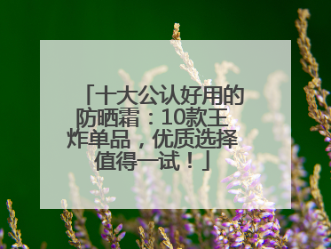 十大公认好用的防晒霜：10款王炸单品，优质选择值得一试！