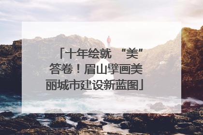 十年绘就 “美” 答卷！眉山擘画美丽城市建设新蓝图