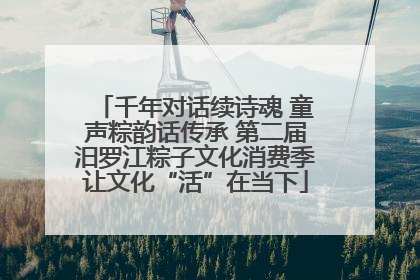 千年对话续诗魂 童声粽韵话传承 第二届汨罗江粽子文化消费季让文化“活”在当下