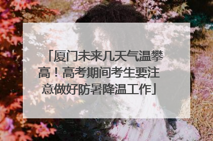 厦门未来几天气温攀高！高考期间考生要注意做好防暑降温工作