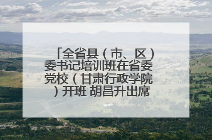 全省县（市、区）委书记培训班在省委党校（甘肃行政学院）开班 胡昌升出席开班式并讲话