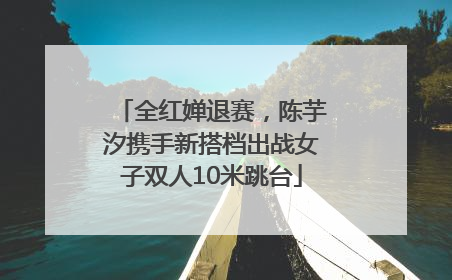 全红婵退赛，陈芋汐携手新搭档出战女子双人10米跳台