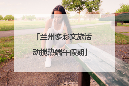 兰州多彩文旅活动搅热端午假期