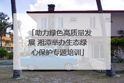 助力绿色高质量发展 湘潭举办生态绿心保护专题培训