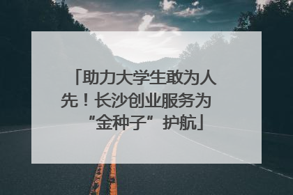 助力大学生敢为人先！长沙创业服务为“金种子”护航