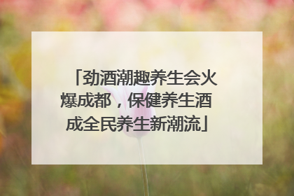 劲酒潮趣养生会火爆成都，保健养生酒成全民养生新潮流