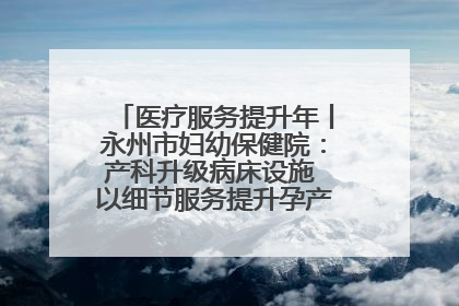医疗服务提升年丨永州市妇幼保健院：产科升级病床设施 以细节服务提升孕产妇就医体验