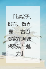 包粽子、投壶、做香囊……古巴专家在聊城感受端午魅力
