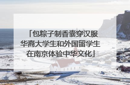 包粽子制香囊穿汉服 华裔大学生和外国留学生在南京体验中华文化
