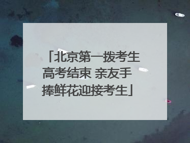 北京第一拨考生高考结束 亲友手捧鲜花迎接考生