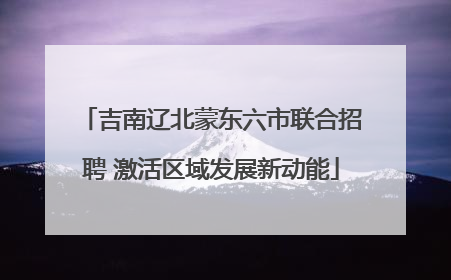 吉南辽北蒙东六市联合招聘 激活区域发展新动能