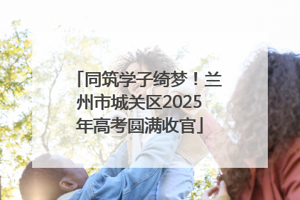 同筑学子绮梦！兰州市城关区2025年高考圆满收官