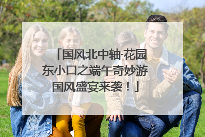 国风北中轴·花园东小口之端午奇妙游国风盛宴来袭！