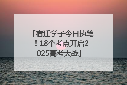宿迁学子今日执笔！18个考点开启2025高考大战