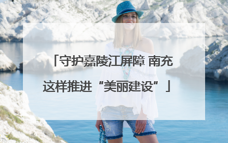 守护嘉陵江屏障 南充这样推进“美丽建设”
