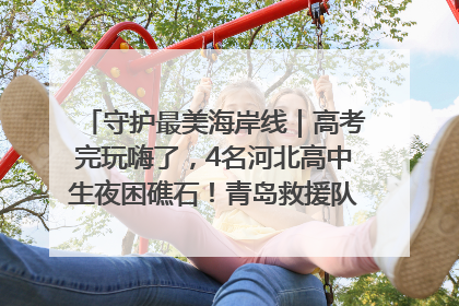 守护最美海岸线｜高考完玩嗨了，4名河北高中生夜困礁石！青岛救援队火速出动救上岸
