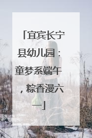 宜宾长宁县幼儿园：童梦系端午，粽香漫六一
