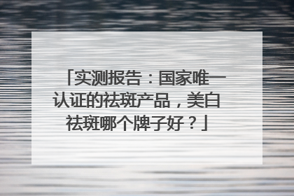 实测报告：国家唯一认证的祛斑产品，美白祛斑哪个牌子好？