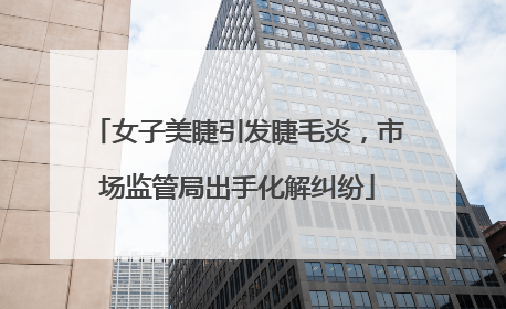 女子美睫引发睫毛炎，市场监管局出手化解纠纷