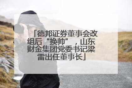 德邦证券董事会改组后“换帅”，山东财金集团党委书记梁雷出任董事长