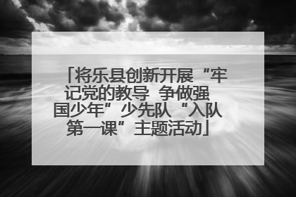 将乐县创新开展“牢记党的教导  争做强国少年”少先队“入队第一课”主题活动