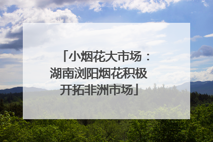 小烟花大市场：湖南浏阳烟花积极开拓非洲市场