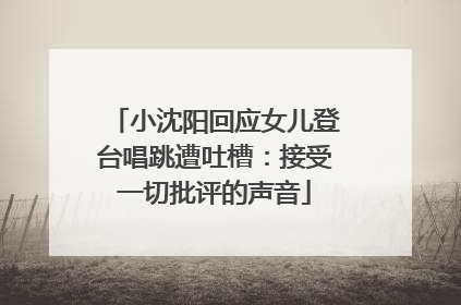 小沈阳回应女儿登台唱跳遭吐槽：接受一切批评的声音
