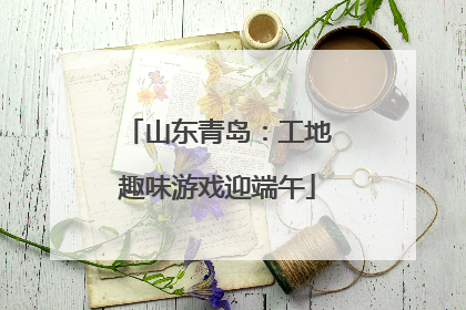 山东青岛：工地趣味游戏迎端午