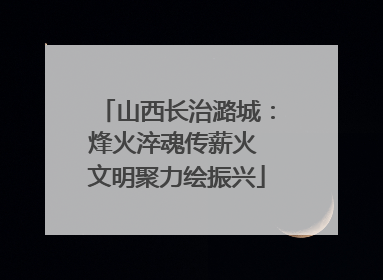 山西长治潞城：烽火淬魂传薪火 文明聚力绘振兴
