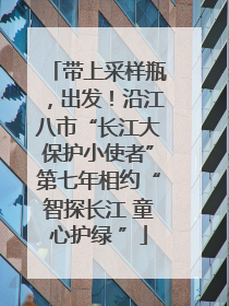 带上采样瓶，出发！沿江八市“长江大保护小使者”第七年相约“智探长江 童心护绿 ”