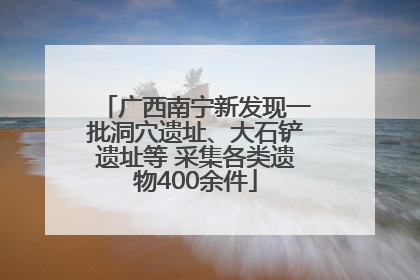 广西南宁新发现一批洞穴遗址、大石铲遗址等 采集各类遗物400余件