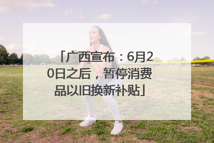 广西宣布：6月20日之后，暂停消费品以旧换新补贴