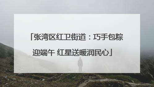 张湾区红卫街道：巧手包粽迎端午 红星送暖润民心