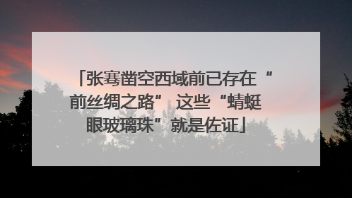 张骞凿空西域前已存在“前丝绸之路” 这些“蜻蜓眼玻璃珠”就是佐证