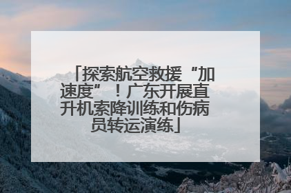 探索航空救援“加速度”！广东开展直升机索降训练和伤病员转运演练