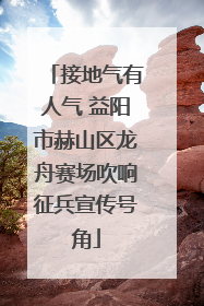 接地气有人气 益阳市赫山区龙舟赛场吹响征兵宣传号角