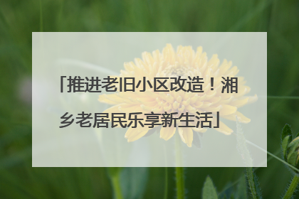 推进老旧小区改造！湘乡老居民乐享新生活