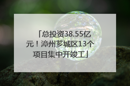 总投资38.55亿元！漳州芗城区13个项目集中开竣工