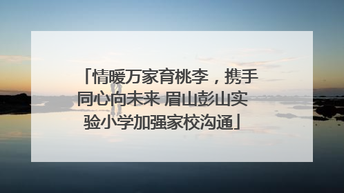 情暖万家育桃李，携手同心向未来 眉山彭山实验小学加强家校沟通