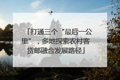 打通三个“最后一公里”，多地探索农村客货邮融合发展路径