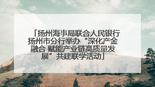 扬州海事局联合人民银行扬州市分行举办“深化产金融合 赋能产业链高质量发展”共建联学活动
