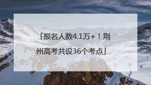 报名人数4.1万+！荆州高考共设36个考点