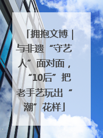 拥抱文博｜与非遗“守艺人”面对面，“10后”把老手艺玩出“潮”花样