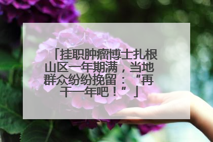 挂职肿瘤博士扎根山区一年期满，当地群众纷纷挽留：“再干一年吧！”