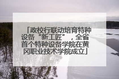 政校行联动培育特种设备“新工匠”，全省首个特种设备学院在黄冈职业技术学院成立