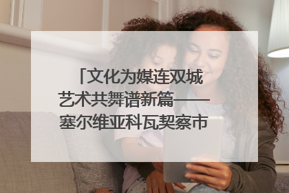 文化为媒连双城 艺术共舞谱新篇——塞尔维亚科瓦契察市代表团访问日照