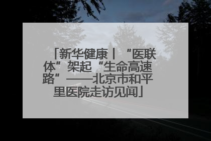 新华健康丨“医联体”架起“生命高速路”——北京市和平里医院走访见闻